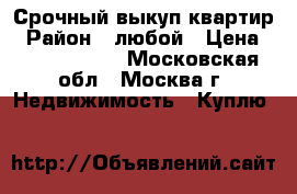 Срочный выкуп квартир › Район ­ любой › Цена ­ 15 000 000 - Московская обл., Москва г. Недвижимость » Куплю   